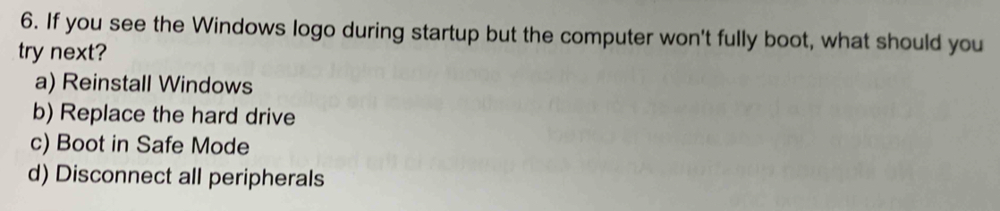 If you see the Windows logo during startup but the computer won't fully boot, what should you
try next?
a) Reinstall Windows
b) Replace the hard drive
c) Boot in Safe Mode
d) Disconnect all peripherals