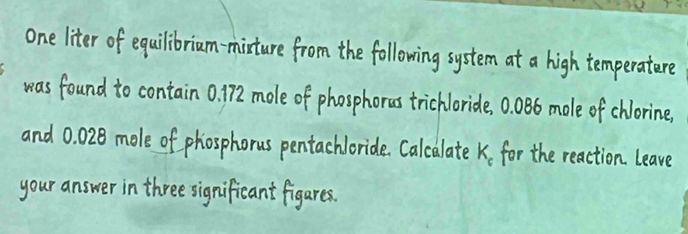 one liter of equilibriam-mixture from the following system at a high temperatere 
was found to contain 0. 172 mole of phosphores trichloride, 0. 086 mole of chlorine. 
and 0. 028 mole of phosphorus pentachloride. Calcalate K for the reaction leave 
your answer in three significant figares.