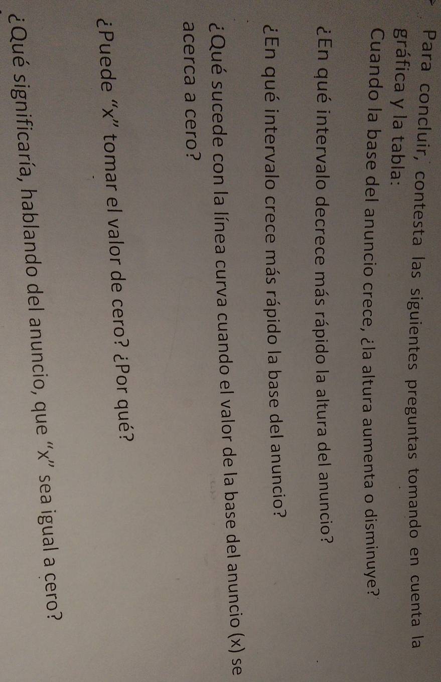 Para concluir, contesta las siguientes preguntas tomando en cuenta la 
gráfica y la tabla: 
Cuando la base del anuncio crece, ¿la altura aumenta o disminuye? 
¿En qué intervalo decrece más rápido la altura del anuncio? 
¿En qué intervalo crece más rápido la base del anuncio? 
¿Qué sucede con la línea curva cuando el valor de la base del anuncio (x) se 
acerca a cero? 
¿Puede “ x ” tomar el valor de cero? ¿Por qué? 
¿Qué significaría, hablando del anuncio, que “ x ” sea igual a cero?