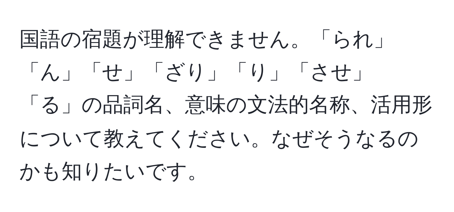 国語の宿題が理解できません。「られ」「ん」「せ」「ざり」「り」「させ」「る」の品詞名、意味の文法的名称、活用形について教えてください。なぜそうなるのかも知りたいです。