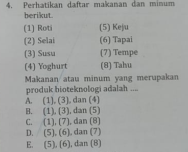 Perhatikan daftar makanan dan minum
berikut.
(1) Roti (5) Keju
(2) Selai (6) Tapai
(3) Susu (7) Tempe
(4) Yoghurt (8) Tahu
Makanan atau minum yang merupakan
produk bioteknologi adalah ....
A. (1), (3), dan (4)
B. (1), (3), ), dan (5)
C. (1), (7) , dan (8)
D. (5), (6) , dan (7)
E. (5), (6), , dan (8)