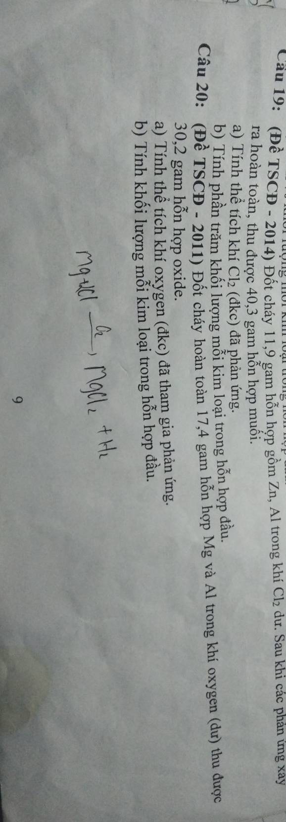 Cầu 19: (Đề TSCĐ - 2014) Đốt cháy 11, 9 gam hỗn hợp gồm Zn, Al trong khí Cl_2 dư. Sau khi các phản ứng xây 
ra hoàn toàn, thu được 40, 3 gam hỗn hợp muối. 
a) Tính thể tích khí Cl_2 (đkc) đã phản ứng. 
b) Tính phần trăm khối lượng mỗi kim loại trong hỗn hợp đầu. 
Câu 20: (Đề TSCD-2011) 1) Đốt cháy hoàn toàn 17, 4 gam hỗn hợp Mg và Al trong khí oxygen (dư) thu được
30,2 gam hỗn hợp oxide. 
a) Tính thể tích khí oxygen (đkc) đã tham gia phản ứng. 
b) Tính khối lượng mỗi kim loại trong hỗn hợp đầu. 
9