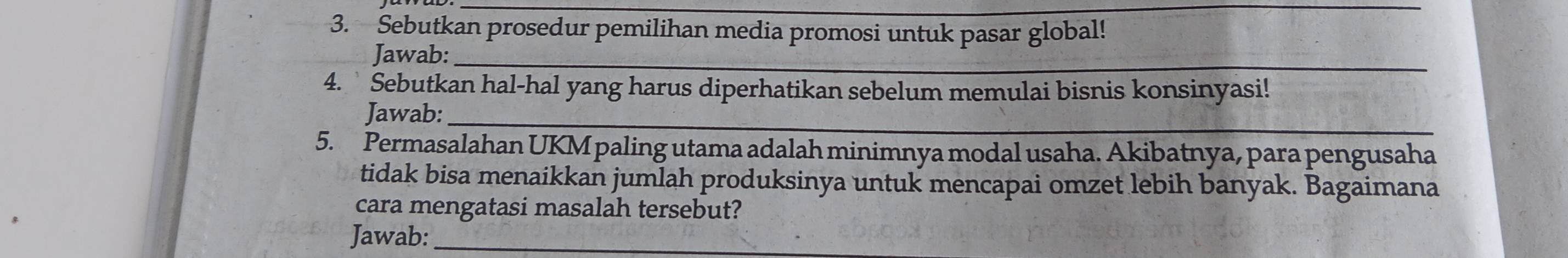 Sebutkan prosedur pemilihan media promosi untuk pasar global! 
Jawab:_ 
4.` Sebutkan hal-hal yang harus diperhatikan sebelum memulai bisnis konsinyasi! 
_ 
Jawab: 
5. Permasalahan UKM paling utama adalah minimnya modal usaha. Akibatnya, para pengusaha 
tidak bisa menaikkan jumlah produksinya untuk mencapai omzet lebih banyak. Bagaimana 
cara mengatasi masalah tersebut? 
Jawab:_