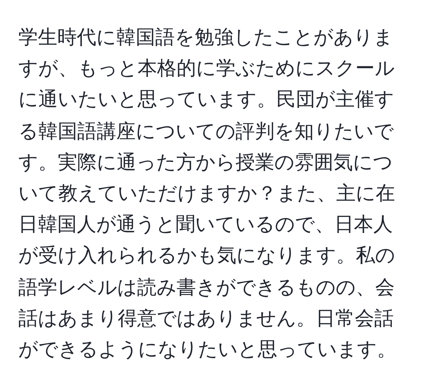 学生時代に韓国語を勉強したことがありますが、もっと本格的に学ぶためにスクールに通いたいと思っています。民団が主催する韓国語講座についての評判を知りたいです。実際に通った方から授業の雰囲気について教えていただけますか？また、主に在日韓国人が通うと聞いているので、日本人が受け入れられるかも気になります。私の語学レベルは読み書きができるものの、会話はあまり得意ではありません。日常会話ができるようになりたいと思っています。