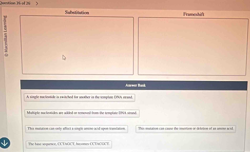 Substitution Frameshift
Answer Bank
A single nucleotide is switched for another in the template DNA strand.
Multiple nucleotides are added or removed from the template DNA strand.
This mutation can only affect a single amino acid upon translation. This mutation can cause the insertion or deletion of an amino acid.
The base sequence, CCTAGCT, becomes CCTACGCT.