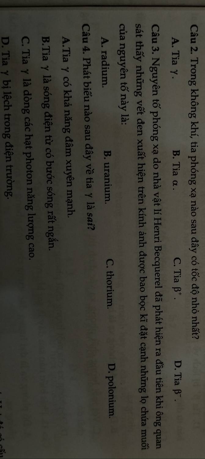Trong không khí, tia phóng xạ nào sau đây có tốc độ nhỏ nhất?
A. Tia γ. B. Tia α . C. Tia beta^+. D. Tia β¯ .
Câu 3. Nguyên tố phóng xạ do nhà vật lí Henri Becquerel đã phát hiện ra đầu tiên khi ông quan
sát thấy những vết đen xuất hiện trên kính ảnh được bao bọc kĩ đặt cạnh những lọ chứa muối
của nguyên tố này là:
A. radium. B. uranium. C. thorium. D. polonium.
Câu 4. Phát biểu nào sau đây về tia γ là sai?
A.Tia γ có khả năng đâm xuyên mạnh.
B.Tia γ là sóng điện từ có bước sóng rất ngắn.
C. Tia γ là dòng các hạt photon năng lượng cao.
D. Tia γ bị lệch trong điện trường.