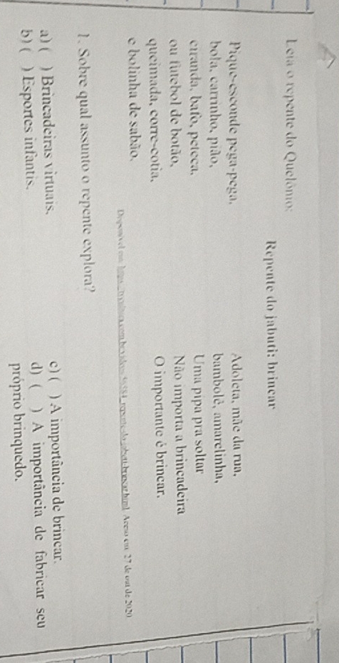 Leja o repente do Quelônio:
Repente do jabuti: brinçar
Pique-esconde pega-pega, Adoleta, mãe da rua,
ola, carrinho, pião, bambolê, amarelinha,
ciranda, bafo, péteça, Uma pipa pra soltar
ou futebol de botão, Não importa a brincadeira
queimada, corre-cotia. O importante é brincar.
e bolinha de sabão.
a rpene do abet brnçarbiml Aceso em 27 de ost de 2020
1. Sobre qual assunto o repente explora?
a) ( ) Brincadeiras virtuais. c)( ) A importância de brincar.
b) ( ) Esportes infantis. d) ( )A importância de fabricar seu
próprio brinquedo.