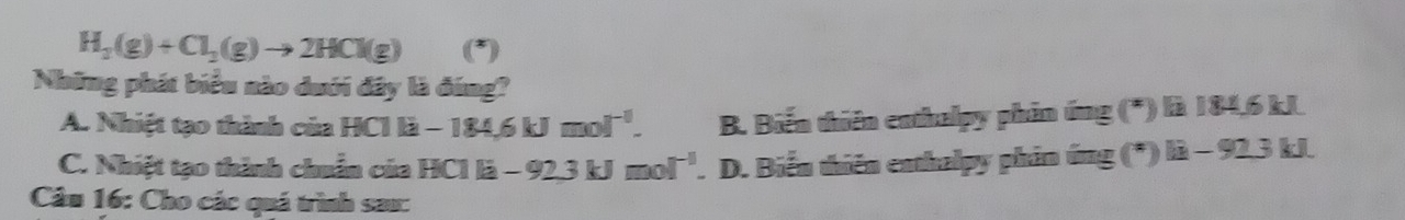 H_2(g)+Cl_2(g)to 2HCl(g)
Những phát biểu nào dưới đây là đúng?
A. Nhiệt tạo thành của HCIli-184.6kJmol^(-1). B. Biến thiên enthalpy phin ứng (*) là 184,6 kJ
C. Nhiệt tạo thành chuẩn của HCI B -92.3kJmol^(-1). D. Biển thiên enthalpy phin ứng (*) 1i-92.31 d
Câu 16: Cho các quá trình sau: