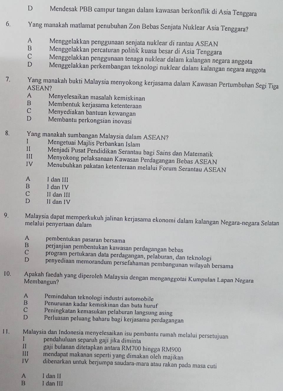 D€£ Mendesak PBB campur tangan dalam kawasan berkonflik di Asia Tenggara
6. Yang manakah matlamat penubuhan Zon Bebas Senjata Nuklear Asia Tenggara?
A Menggelakkan penggunaan senjata nuklear di rantau ASEAN
B Menggelakkan percaturan politik kuasa besar di Asia Tenggara
c Menggelakkan penggunaan tenaga nuklear dalam kalangan negara anggota
D£ Menggelakkan perkembangan teknologi nuklear dalam kalangan negara anggota
7. Yang manakah bukti Malaysia menyokong kerjasama dalam Kawasan Pertumbuhan Segi Tiga
ASEAN?
A Menyelesaikan masalah kemiskinan
B Membentuk kerjasama ketenteraan
C Menyediakan bantuan kewangan
D Membantu perkongsian inovasi
8. Yang manakah sumbangan Malaysia dalam ASEAN?
I Mengetuai Majlis Perbankan Islam
lI Menjadi Pusat Pendidikan Serantau bagi Sains dan Matematik
III Menyokong pelaksanaan Kawasan Perdagangan Bebas ASEAN
IV Menubuhkan pakatan ketenteraan melalui Forum Serantau ASEAN
A I dan III
B 1 dan IV
C II dan III
D II dan IV
9. Malaysia dapat memperkukuh jalinan kerjasama ekonomi dalam kalangan Negara-negara Selatan
melalui penyertaan dalam
A pembentukan pasaran bersama
B perjanjian pembentukan kawasan perdagangan bebas
C program pertukaran data perdagangan, pelaburan, dan teknologi
D penyediaan memorandum persefahaman pembangunan wilayah bersama
10. Apakah faedah yang diperoleh Malaysia dengan menganggotai Kumpulan Lapan Negara
Membangun?
A Pemindahan teknologi industri automobile
B Penurunan kadar kemiskinan dan buta huruf
C Peningkatan kemasukan pelaburan langsung asing
D    Perluasan peluang baharu bagi kerjasama perdagangan
11. Malaysia dan Indonesia menyelesaikan isu pembantu rumah melalui persetujuan
I pendahuluan separuh gaji jika diminta
II gaji bulanan ditetapkan antara RM700 hingga RM900
III mendapat makanan seperti yang dimakan oleh majikan
IV dibenarkan untuk berjumpa saudara-mara atau rakan pada masa cuti
A 1 dan II
B  1 dan III