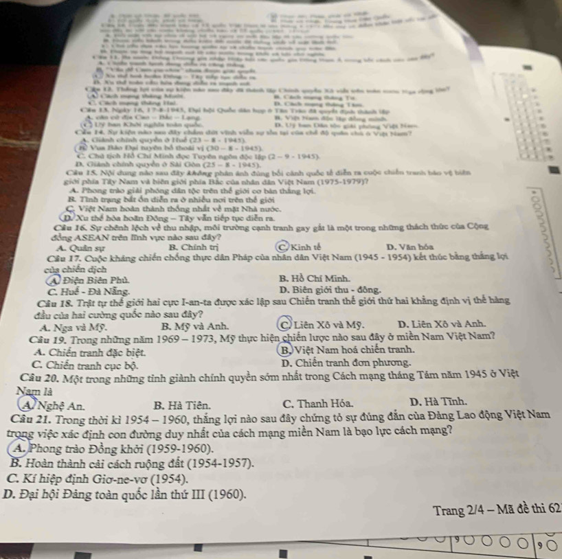 A    
                                                 
-----------------
--------------
-------
A c Sh c tnh dang cếa có cng thág
B  ''Vlu để Cme yu atn'' cn đượn gớ c ht 
*   X vàt hanh haden Khhng - T hụ tiớp tạc chiề c
B5. Xu thể toào chu hêa dang diể có mạờh sớ
Chu G. Thắng hợi của vự kiện năn nm đây đã tành tậy Chính quyền Xà viêu sên măn ncn vạu cng 167
A ach mạng tháng Michn B. Cách nợng tháng Tơ
* Cách mạng thứng Hai D. Cách mạng thộng Tâm
Câu 13. Ngày 16,17,21,1941 4, Đại hội Quốc sân hợp ở Tân Trào đã suyế đgài thành tập
B. Việt Ham độn Hp đồng minh ,
A. cân có đ C(a)=Bb-1 ang D. Uý ban Dân tốc giải phờng Việt Nan
L7y ha Khởi nhĩa toàn quốc.
Cầu 14, Sự kiện nào san đây chẩm đời vinh viễn sự tồa tại của chể độ quân chà ở Vựu tam?
A. Giành chính quyền ở Huê (23-8-1945)
B2 Vua Bào Đại tuyên bố thoài 1(30-8-1945)
C. Chà tịch Hồ Chí Minh đọc Tuyên ngôn độc lập (2-9-1945)
D. Giảnh chính quyền ở Sài Gòn (25-8-1945).
Câu 15. Nội dung nào sau đây không phân ánh đúng bối cảnh quốc tế diễn ra cuộc chiến tranh báo vệ biên
giới phía Tây Nam và biện giới phía Bắc của nhân dân Việt Nam (1975-1979)
A. Phong trào giải phóng dân tộc trên thể giới cơ bàn thắng lợi.
B. Tình trạng bắt ổn diễn ra ở nhiều nơi trên thế giới
C. Việt Nam hoàn thành thống nhất về mặt Nhà nước. 3
D. Xu thể hòa hoãn Đông - Tây vẫn tiếp tục diễn ra.
Cầu 16. Sự chênh lệch về thu nhập, môi trường cạnh tranh gay gắt là một trong những thách thức của Cộng
đồng ASEAN trên lĩnh vực nào sau đây? a
A. Quân sự B. Chính trị C. Kinh tế D. Văn hóa
Cầu 17. Cuộc kháng chiến chống thực dân Pháp của nhân dân Việt Nam (1945 - 1954) kết thúc bằng thắng lợi
của chiến dịch
A Điện Biên Phủ. B. Hồ Chí Minh.
C. Huể - Đà Nẵng.  D. Biên giới thu - đông.
Câu 18. Trật tự thế giới hai cực I-an-ta được xác lập sau Chiến tranh thế giới thứ hai khẳng định vị thế hàng
đầu của hai cường quốc nào sau đây?
A. Nga và Mỹ. B. Mỹ và Anh. C)Liên Xô và Mỹ. D. Liên Xô và Anh.
Câu 19. Trong những năm 1969 - 1973, Mỹ thực hiện chiến lược nào sau đây ở miền Nam Việt Nam?
A. Chiến tranh đặc biệt. B  Việt Nam hoá chiến tranh.
C. Chiến tranh cục bộ. D. Chiến tranh đơn phương.
Câu 20. Một trong những tỉnh giành chính quyền sớm nhất trong Cách mạng tháng Tám năm 1945 ở Việt
Nam là
A Nghệ An. B. Hà Tiên. C. Thanh Hóa. D. Hà Tĩnh.
Câu 21. Trong thời kì 19 54-1960 0, thắng lợi nào sau đây chứng tỏ sự đúng đắn của Đảng Lao động Việt Nam
trong việc xác định con đường duy nhất của cách mạng miền Nam là bạo lực cách mạng?
A. Phong trào Đồng khởi (1959-1960).
B. Hoàn thành cải cách ruộng đất (1954-1957).
C. Kí hiệp định Giơ-ne-vơ (1954).
D. Đại hội Đảng toàn quốc lần thứ III (1960).
Trang 2/4 - Mã đề thi 62
9(