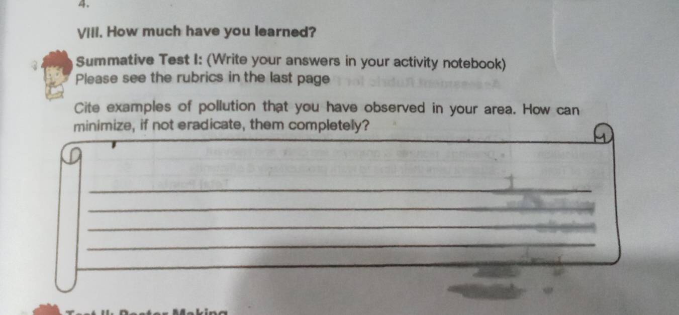 Vill. How much have you learned? 
Summative Test I: (Write your answers in your activity notebook) 
Please see the rubrics in the last page 
Cite examples of pollution that you have observed in your area. How can 
minimize, if not eradicate, them completely? 
_ 
_ 
_ 
_ 
__