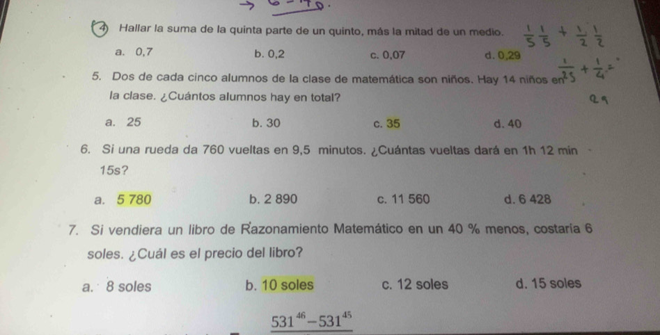 Hallar la suma de la quinta parte de un quinto, más la mitad de un medio.
a. 0,7 b. 0,2 c. 0,07 d. 0,29
5. Dos de cada cinco alumnos de la clase de matemática son niños. Hay 14 niños en
la clase. ¿Cuántos alumnos hay en total?
a. 25 b. 30 c. 35 d. 40
6. Si una rueda da 760 vueltas en 9,5 minutos. ¿Cuántas vueltas dará en 1h 12 min
15s?
a. 5 780 b. 2 890 c. 11 560 d. 6 428
7. Si vendiera un libro de Razonamiento Matemático en un 40 % menos, costaría 6
soles. ¿Cuál es el precio del libro?
a. 8 soles b. 10 soles c. 12 soles d. 15 soles
_ 531^(46)-531^(45)