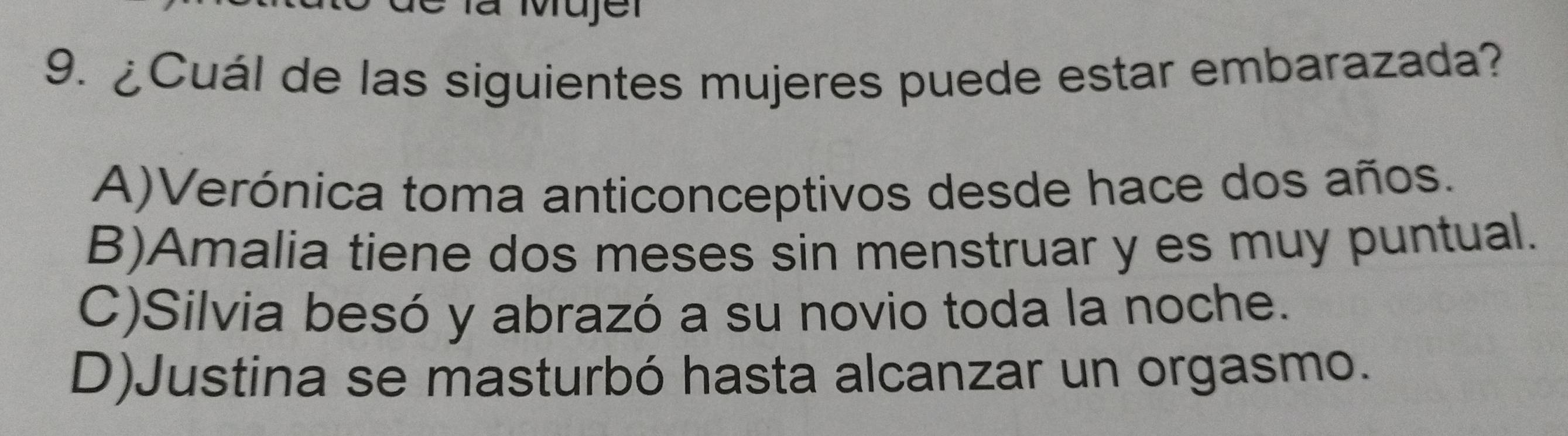 là Mujer
9. ¿Cuál de las siguientes mujeres puede estar embarazada?
A)Verónica toma anticonceptivos desde hace dos años.
B)Amalia tiene dos meses sin menstruar y es muy puntual.
C)Silvia besó y abrazó a su novio toda la noche.
D)Justina se masturbó hasta alcanzar un orgasmo.