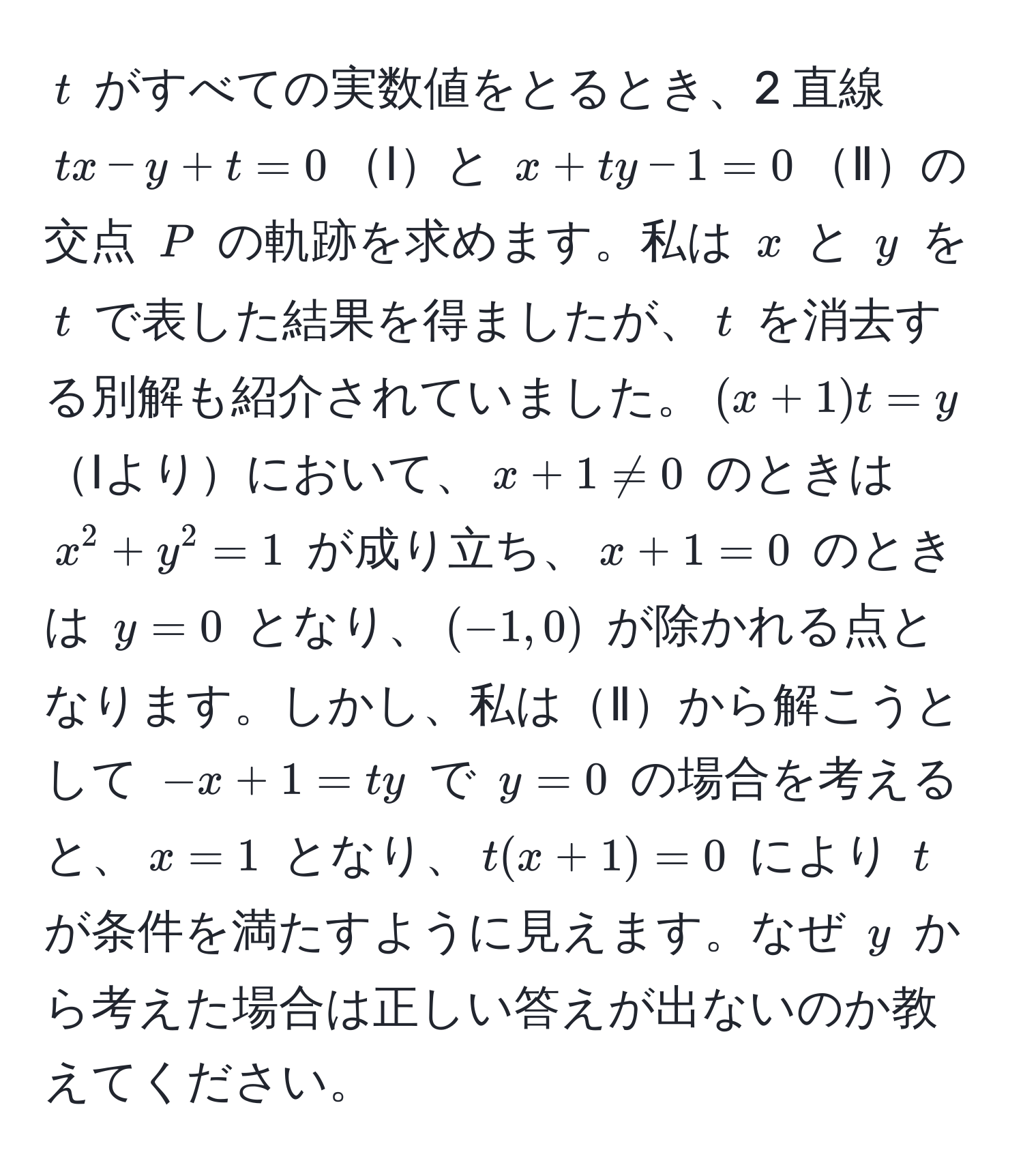 $t$ がすべての実数値をとるとき、2 直線 $tx - y + t = 0$Ⅰと $x + ty - 1 = 0$Ⅱの交点 $P$ の軌跡を求めます。私は $x$ と $y$ を $t$ で表した結果を得ましたが、$t$ を消去する別解も紹介されていました。$(x + 1)t = y$Ⅰよりにおいて、$x + 1 != 0$ のときは $x^2 + y^2 = 1$ が成り立ち、$x + 1 = 0$ のときは $y = 0$ となり、$(−1, 0)$ が除かれる点となります。しかし、私はⅡから解こうとして $-x + 1 = ty$ で $y = 0$ の場合を考えると、$x = 1$ となり、$t(x + 1) = 0$ により $t$ が条件を満たすように見えます。なぜ $y$ から考えた場合は正しい答えが出ないのか教えてください。