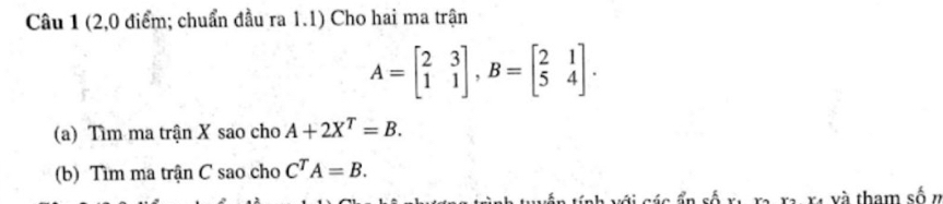 (2,0 điểm; chuẩn đầu ra 1.1) Cho hai ma trận
A=beginbmatrix 2&3 1&1endbmatrix , B=beginbmatrix 2&1 5&4endbmatrix. 
(a) Tìm ma trận X sao cho A+2X^T=B. 
(b) Tìm ma trận C sao cho C^TA=B. 
và xã và tham số n