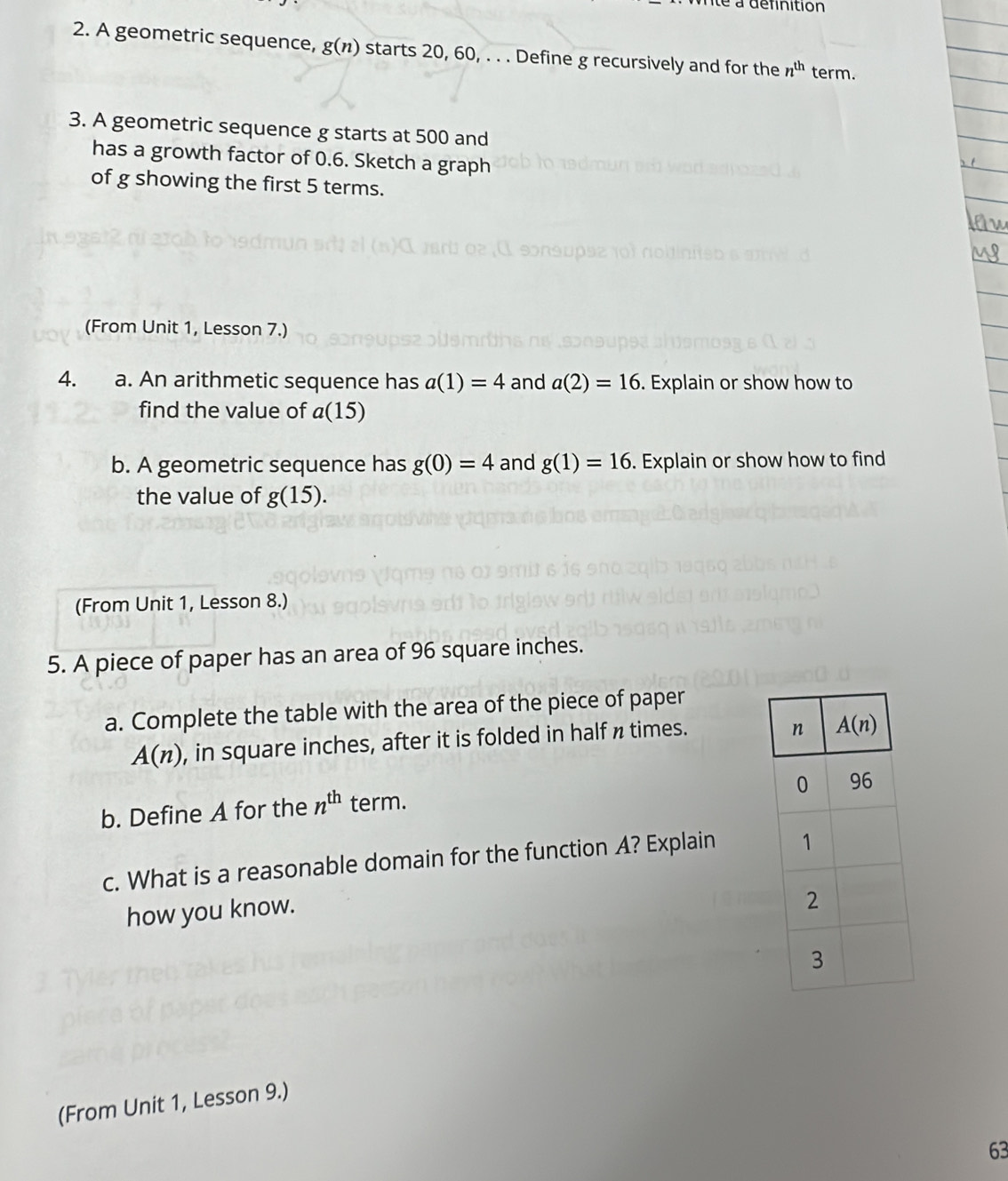 nté a définition
2. A geometric sequence, g(n) starts 20, 60, . . . Define g recursively and for the n^(th) term.
3. A geometric sequence g starts at 500 and
has a growth factor of 0.6. Sketch a graph
of g showing the first 5 terms.
(From Unit 1, Lesson 7.)
4. a. An arithmetic sequence has a(1)=4 and a(2)=16. Explain or show how to
find the value of a(15)
b. A geometric sequence has g(0)=4 and g(1)=16. Explain or show how to find
the value of g(15).
(From Unit 1, Lesson 8.)
5. A piece of paper has an area of 96 square inches.
a. Complete the table with the area of the piece of paper
A(n) , in square inches, after it is folded in half n times.
b. Define A for the n^(th) term.
c. What is a reasonable domain for the function A? Explain 
how you know.
(From Unit 1, Lesson 9.)
63