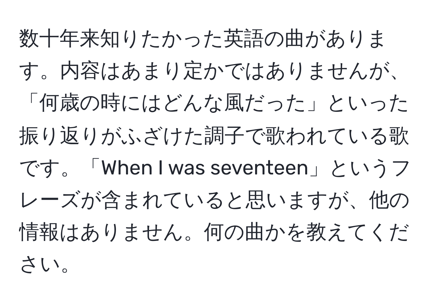 数十年来知りたかった英語の曲があります。内容はあまり定かではありませんが、「何歳の時にはどんな風だった」といった振り返りがふざけた調子で歌われている歌です。「When I was seventeen」というフレーズが含まれていると思いますが、他の情報はありません。何の曲かを教えてください。