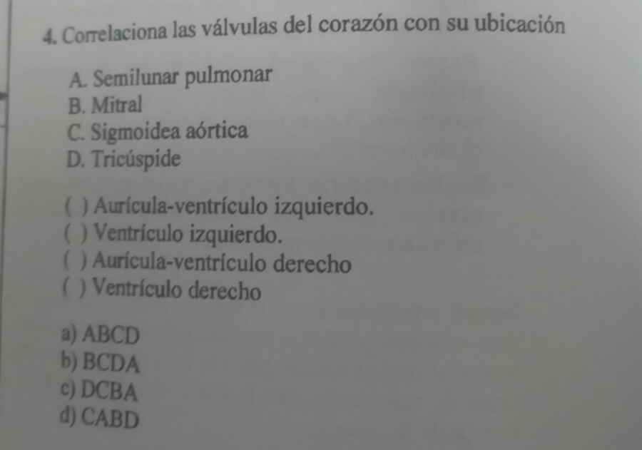 Correlaciona las válvulas del corazón con su ubicación
A. Semilunar pulmonar
B. Mitral
C. Sigmoidea aórtica
D. Tricúspide
( ) Aurícula-ventrículo izquierdo.
( ) Ventrículo izquierdo.
( ) Aurícula-ventrículo derecho
( ) Ventrículo derecho
a) ABCD
b) BCDA
c) DCBA
d) CABD