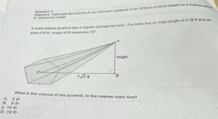 or real world mode . Objective: Calculate the volume or an unknown measure of an oblique pyramid based on a mememetin
A solid oblique pyramid has a regular pentagonal base. The base has an edge length of 2.16 ft and an
area of B n° Angle ACB measures 30°.
What is the volume of the pyramid, to the nearest cubic foot?
A. a 5ft^3
D. 9ft^3
σ. 14ft^3
D. 19ft^2