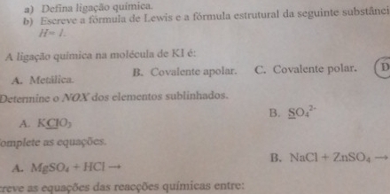 Defina ligação química.
b) Escreve a fórmula de Lewis e a fórmula estrutural da seguinte substânci
H=l. 
A ligação química na molécula de KI é:
A. Metálica. B. Covalente apolar. C. Covalente polar. D
Determine o NOX dos elementos sublinhados.
B. _ SO_4^((2-)
A. KCIO_3)
omplete as equações.
B. NaCl+ZnSO_4
A. MgSO_4+HCl
creve as equações das reacções químicas entre: