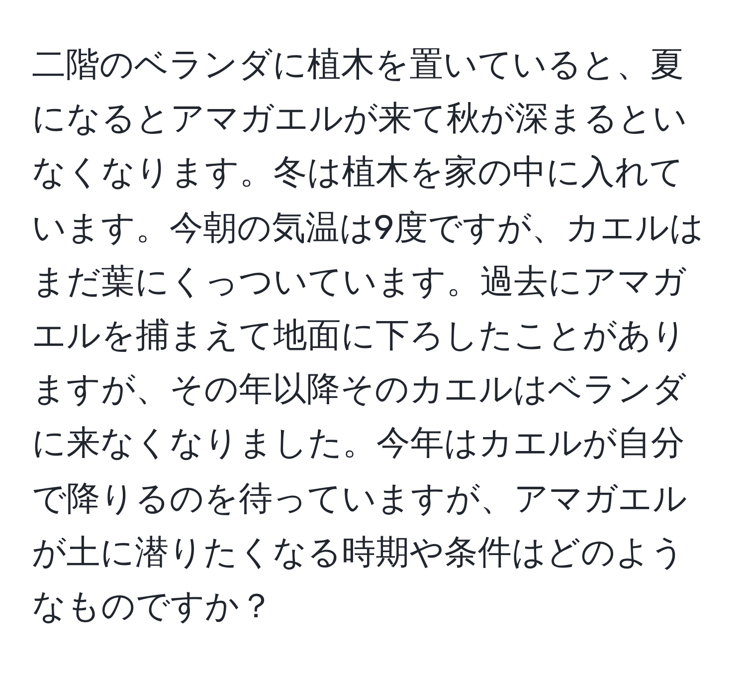 二階のベランダに植木を置いていると、夏になるとアマガエルが来て秋が深まるといなくなります。冬は植木を家の中に入れています。今朝の気温は9度ですが、カエルはまだ葉にくっついています。過去にアマガエルを捕まえて地面に下ろしたことがありますが、その年以降そのカエルはベランダに来なくなりました。今年はカエルが自分で降りるのを待っていますが、アマガエルが土に潜りたくなる時期や条件はどのようなものですか？