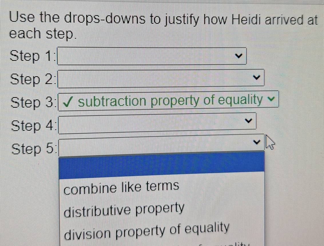 Use the drops-downs to justify how Heidi arrived at
each step.
Step 1: _ * _ =_   1/4 a_1/2b)
Step 2: (-3,4) overline  
Step 3: subtraction property of equality
Step 4:
x_(□)^)^circ  
□ 
Step 5:
combine like terms
distributive property
division property of equality