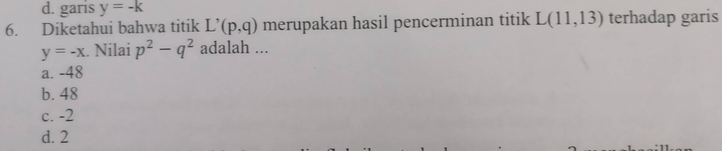 d. garis y=-k
6. Diketahui bahwa titik L^,(p,q) merupakan hasil pencerminan titik L(11,13) terhadap garis
y=-x. Nilai p^2-q^2 adalah ...
a. -48
b. 48
c. -2
d. 2