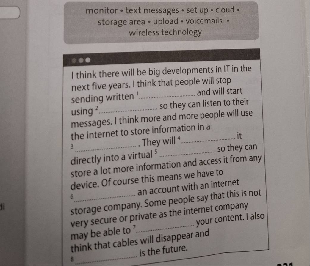 monitor • text messages • set up • cloud « 
storage area • upload • voicemails • 
wireless technology 
I think there will be big developments in IT in the 
next five years. I think that people will stop 
sending written ¹_ and will start 
using ²_ so they can listen to their 
messages. I think more and more people will use 
the internet to store information in a 
_3 
They will ⁴_ it 
so they can 
directly into a virtual ⁵_ 
store a lot more information and access it from any 
device. Of course this means we have to 
ji _an account with an internet 
6 
storage company. Some people say that this is not 
very secure or private as the internet company 
may be able to _your content. I also 
_ 
think that cables will disappear and 
is the future. 
8