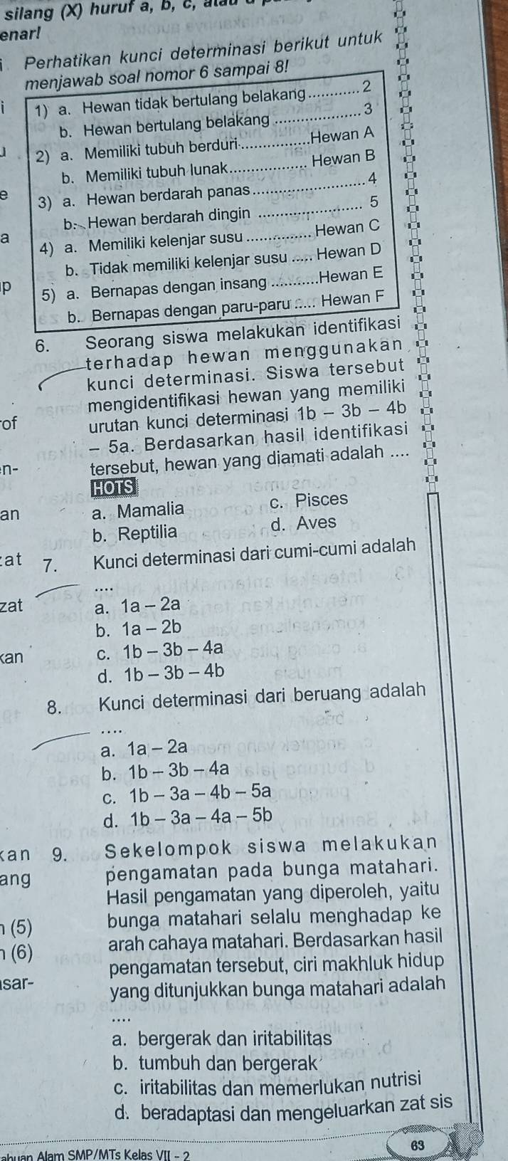 silang (X) huruf a, b , c    l
enar!
Perhatikan kunci determinasi berikut untuk
menjawab soal nomor 6 sampai 8!
1) a. Hewan tidak bertulang belakang ............ 2
b. Hewan bertulang belakang .' 3
2) a. Memiliki tubuh berduri_ ........Hewan A
D
b. Memiliki tubuh lunak_      Hewan B
. 4
e 3) a. Hewan berdarah panas
_
C
b. Hewan berdarah dingin _···;···....... 5
4) a. Memiliki kelenjar susu .............. Hewan C
a
b. Tidak memiliki kelenjar susu ..... Hewan D
p 5) a. Bernapas dengan insang ...........Hewan E
b. Bernapas dengan paru-paru ... Hewan F
6. the Seorang siswa melakukan identifikasi
terhadap hewan menggunakan .
kunci determinasi. Siswa tersebut
mengidentifikasi hewan yang memiliki
of urutan kunci determinasi 1b-3b-4b
- 5a. Berdasarkan hasil identifikasi
n- tersebut, hewan yang diamati adalah ....
HOTS
an a. Mamalia c. Pisces
b. Reptilia d. Aves
at 7. Kunci determinasi dari cumi-cumi adalah
zat a. 1a-2a
b. 1a-2b
kan C. 1b-3b-4a
d. 1b-3b-4b
8. Kunci determinasi dari beruang adalah
_.
a. 1a-2a
b. 1b-3b-4a
C. 1b-3a-4b-5a
d. 1b-3a-4a-5b
Kan 9. Sekelompok siswa melakukan
ang pengamatan pada bunga matahari.
Hasil pengamatan yang diperoleh, yaitu
(5) bunga matahari selalu menghadap ke 
η (6) arah cahaya matahari. Berdasarkan hasil
pengamatan tersebut, ciri makhluk hidup
sar-
yang ditunjukkan bunga matahari adalah
a. bergerak dan iritabilitas
b. tumbuh dan bergerak
c. iritabilitas dan memerlukan nutrisi
d. beradaptasi dan mengeluarkan zat sis
ahuan Alam SMP/MTs Kelas VII - 2
63