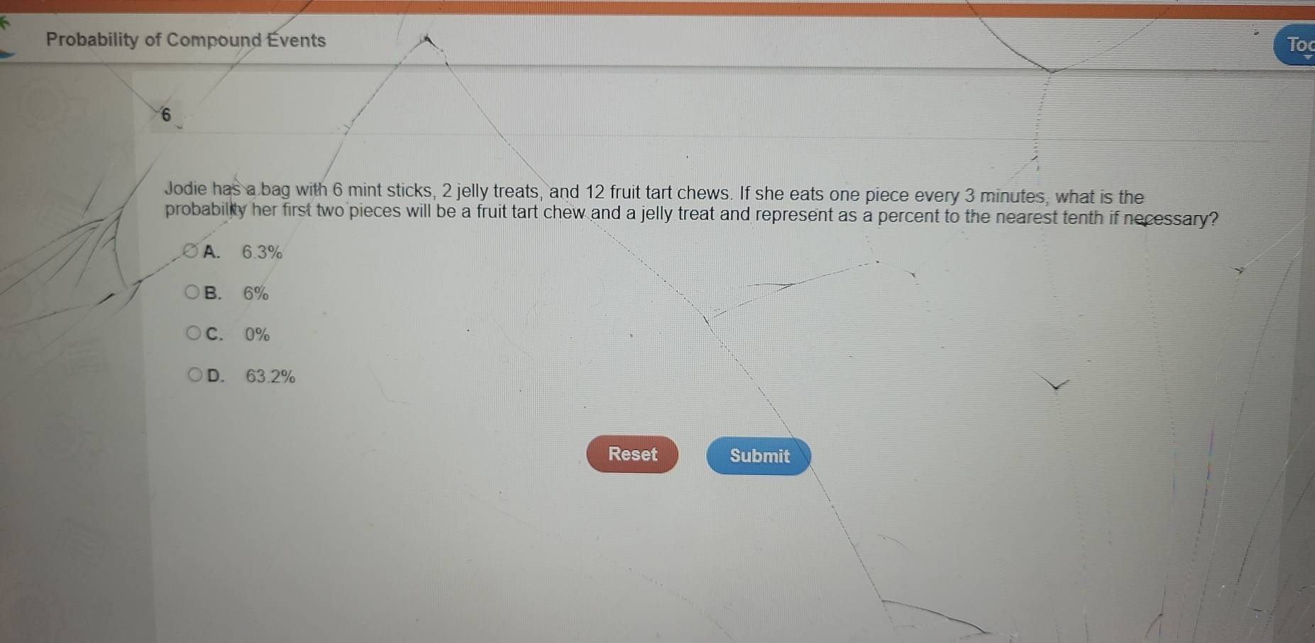 Probability of Compound Évents To
6
Jodie has a bag with 6 mint sticks, 2 jelly treats, and 12 fruit tart chews. If she eats one piece every 3 minutes, what is the
probability her first two pieces will be a fruit tart chew and a jelly treat and represent as a percent to the nearest tenth if necessary?
A. 6.3%
B. 6%
C. 0%
D. 63.2%
Reset Submit