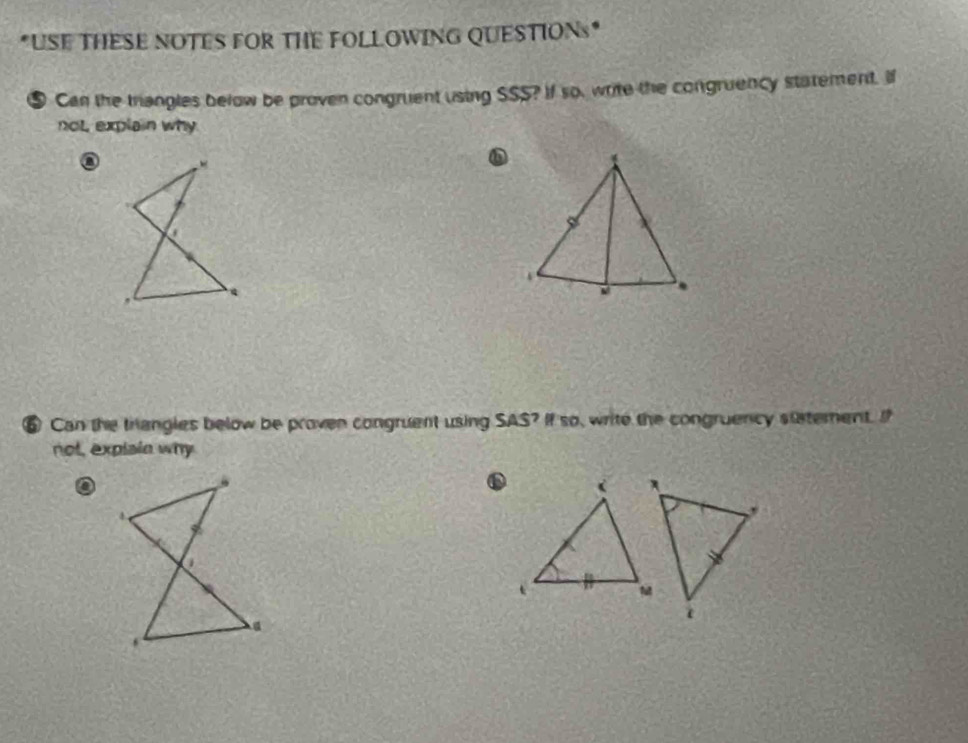 USE THESE NOTES FOR THE FOLLOWING QUESTIONs* 
⑤ Can the triangles below be proven congruent using SSS? If so, write the congruency statement. If 
not explain why 
⑥ Can the trangles below be proven congruent using SAS ? If so, write the congruency sttement. I 
not, explsin why 
o