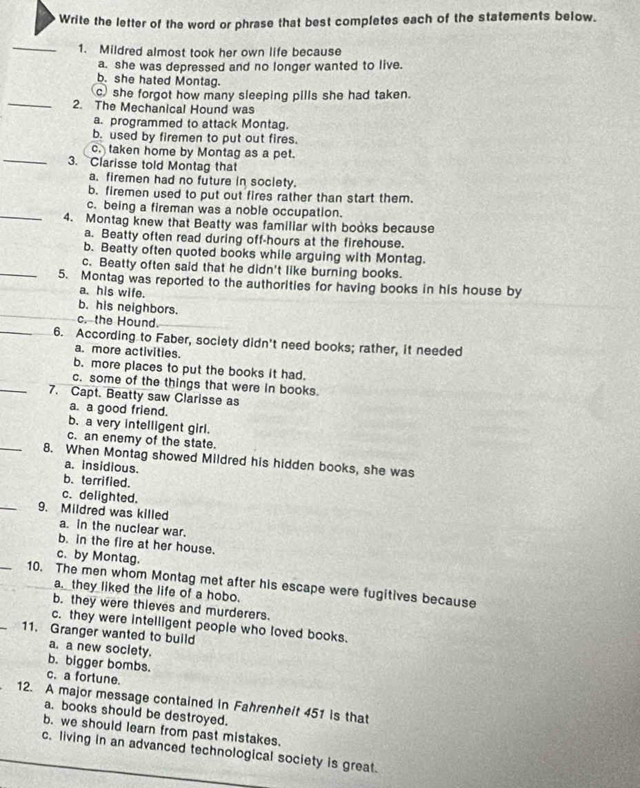 Write the letter of the word or phrase that best completes each of the statements below.
_1. Mildred almost took her own life because
a. she was depressed and no longer wanted to live.
b. she hated Montag.
_
c) she forgot how many sleeping pills she had taken.
2. The Mechanical Hound was
a. programmed to attack Montag.
b. used by firemen to put out fires.
_
c. taken home by Montag as a pet.
3. Clarisse told Montag that
a. firemen had no future in society.
b. firemen used to put out fires rather than start them.
c. being a fireman was a noble occupation.
_4. Montag knew that Beatty was familiar with books because
a. Beatty often read during off-hours at the firehouse.
b. Beatty often quoted books while arguing with Montag.
c. Beatty often said that he didn't like burning books.
_5. Montag was reported to the authorities for having books in his house by
a. his wife.
b. his neighbors.
c. the Hound.
_6. According to Faber, society didn't need books; rather, it needed
a. more activities.
b. more places to put the books it had.
c. some of the things that were in books.
_7. Capt. Beatty saw Clarisse as
a. a good friend.
b. a very intelligent girl.
c. an enemy of the state.
_8. When Montag showed Mildred his hidden books, she was
a. insidious.
b. terrified.
_
c. delighted.
9. Mildred was killed
a. in the nuclear war.
b. in the fire at her house.
_
c. by Montag.
10. The men whom Montag met after his escape were fugitives because
a. they liked the life of a hobo.
b. they were thieves and murderers.
c. they were intelligent people who loved books.
11. Granger wanted to build
a. a new society.
b. bigger bombs.
c. a fortune.
12. A major message contained in Fahrenheit 451 is that
a. books should be destroyed.
b. we should learn from past mistakes.
c. living in an advanced technological society is great.