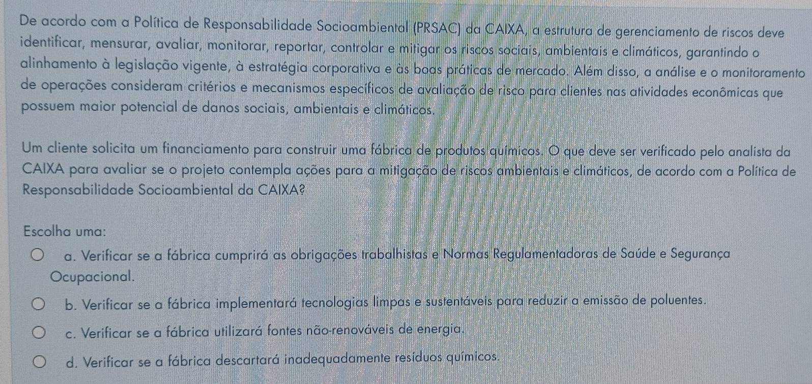 De acordo com a Política de Responsabilidade Socioambiental (PRSAC) da CAIXA, a estrutura de gerenciamento de riscos deve
identificar, mensurar, avaliar, monitorar, reportar, controlar e mitigar os riscos sociais, ambientais e climáticos, garantindo o
alinhamento à legislação vigente, à estratégia corporativa e às boas práticas de mercado. Além disso, a análise e o monitoramento
de operações consideram critérios e mecanismos específicos de avaliação de risco para clientes nas atividades econômicas que
possuem maior potencial de danos sociais, ambientais e climáticos.
Um cliente solicita um financiamento para construir uma fábrica de produtos químicos. O que deve ser verificado pelo analista da
CAIXA para avaliar se o projeto contempla ações para a mitigação de riscos ambientais e climáticos, de acordo com a Política de
Responsabilidade Socioambiental da CAIXA?
Escolha uma:
a. Verificar se a fábrica cumprirá as obrigações trabalhistas e Normas Regulamentadoras de Saúde e Segurança
Ocupacional.
b. Verificar se a fábrica implementará tecnologias limpas e sustentáveis para reduzir a emissão de poluentes.
c. Verificar se a fábrica utilizará fontes não-renováveis de energia.
d. Verificar se a fábrica descartará inadequadamente resíduos químicos.