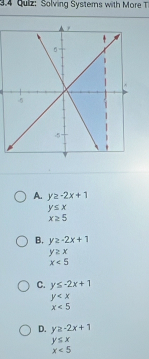 3.4 Quiz: Solving Systems with More T
A. y≥ -2x+1
y≤ x
x≥ 5
B. y≥ -2x+1
y≥ x
x<5</tex>
C. y≤ -2x+1
y
x<5</tex>
D. y≥ -2x+1
y≤ x
x<5</tex>