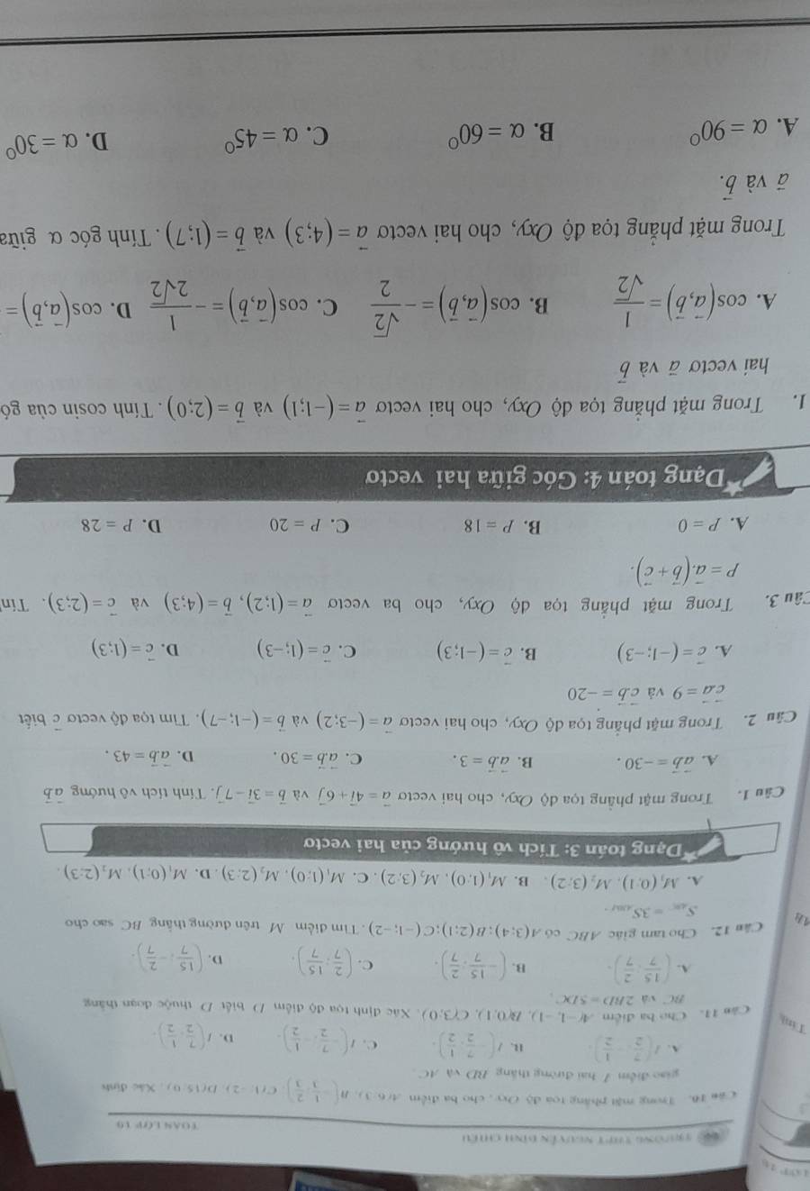 T9ường thPt nguyễn đình chiếu
TOAN LOP 19
c ăn 16. Trong mặt pháng toa độ Oxy , cho ba điểm A(6:3),B(- 1/3 , 2/3 ),C C(1,-2),D(150) , Xác định
giao điểm 7 hai đường thắng BD và AC
A. I( 7/2 ,- 1/2 ). R. I(- 7/2 , 1/2 ). C. I(- 7/2 ,- 1/2 ). D. I( 7/2 , 1/2 ).
Cân 11. Cho ba điểm A(-1,-1),B(0,1),C(3;0) Xác định tọa độ điểm D. biết D thuộc đoạn thắng
Tin (- 15/7 , 2/7 ).
BC và 2BD=5DC.
A. ( 15/7 : 2/7 ). B. C. ( 2/7 : 15/7 ). D. ( 15/7 ;- 2/7 ).
Cân 12. Cho tam giác ABC có A(3;4);B(2;1);C(-1;-2) Tim điểm M trên đường thằng BC sao cho
S_48.=3S_A.
A. M_1(0,1),M_2(3;2) B. M_1(1;0),M_2(3;2). C. M_1(1:0),M_2(2:3).D.M_1(0;1),M_2(2:3).
* Dạng toán 3: Tích vô hướng của hai vecto
Câu 1. Trong mật phẳng tọa độ Oxy, cho hai vecto vector a=4vector i+6vector j và vector b=3vector i-7vector j. Tính tích vô hướng vector ab
A. vector avector b=-30. B. vector a.vector b=3. C. vector a.vector b=30. D. vector a.vector b=43.
Câu 2. Trong mặt phẳng tọa độ Oxy, cho hai vectơ vector a=(-3;2) và vector b=(-1;-7).  Tim tọa độ vectơ c biết
vector cvector a=9 và vector cvector b=-20
A. vector c=(-1;-3) B. vector c=(-1;3) C. vector c=(1;-3) D. vector c=(1;3)
Câu 3. Trong mặt phẳng tọa dộ Oxy, cho ba vectơ vector a=(1;2),vector b=(4;3) và vector c=(2;3) Tín
P=vector a.(vector b+vector c).
A. P=0 B. P=18 C. P=20 D. P=28
Dạng toán 4: Góc giữa hai vecto
1. Trong mặt phẳng tọa độ Oxy, cho hai vectơ vector a=(-1;1) và vector b=(2;0) Tính cosin của gó
hai vectơ ā và vector b
A. cos (vector a,vector b)= 1/sqrt(2)  B. cos (vector a,vector b)=- sqrt(2)/2  C. cos (vector a,vector b)=- 1/2sqrt(2)  D. cos (vector a,vector b)=
Trong mặt phắng tọa độ Oxy, cho hai vectơ vector a=(4;3) và vector b=(1;7). Tính góc α giữa
ā và vector b.
A. alpha =90° B. alpha =60° C. alpha =45° D. alpha =30°