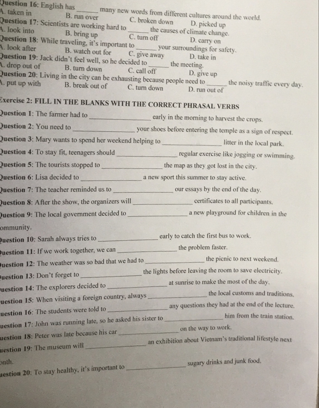 English has many new words from different cultures around the world.
A. taken in B. run over C. broken down D. picked up
Question 17: Scientists are working hard to the causes of climate change.
A. look into B. bring up _C. turn off D. carry on
Question 18: While traveling, it's important to your surroundings for safety.
A. look after B. watch out for C. give away D. take in
Question 19: Jack didn’t feel well, so he decided to the meeting.
A. drop out of B. turn down C. call off D. give up
Question 20: Living in the city can be exhausting because people need to the noisy traffic every day.
A. put up with B. break out of C. turn down D. run out of
Exercise 2: FILL IN THE BLANKS WITH THE CORRECT PHRASAL VERBS
Question 1: The farmer had to _early in the morning to harvest the crops.
Question 2: You need to_ your shoes before entering the temple as a sign of respect.
Question 3: Mary wants to spend her weekend helping to _litter in the local park.
Question 4: To stay fit, teenagers should_ regular exercise like jogging or swimming.
Question 5: The tourists stopped to_ the map as they got lost in the city.
Question 6: Lisa decided to_ a new sport this summer to stay active.
Question 7: The teacher reminded us to _our essays by the end of the day.
Question 8: After the show, the organizers will _certificates to all participants.
Question 9: The local government decided to _a new playground for children in the
ommunity.
Question 10: Sarah always tries to _early to catch the first bus to work.
Duestion 11: If we work together, we can _the problem faster.
Duestion 12: The weather was so bad that we had to_
the picnic to next weekend.
the lights before leaving the room to save electricity.
uestion 13: Don`t forget to_
at sunrise to make the most of the day.
Question 14: The explorers decided to_
estion 15: When visiting a foreign country, always_
the local customs and traditions.
uestion 16: The students were told to_
any questions they had at the end of the lecture.
uestion 17: John was running late, so he asked his sister to_
him from the train station.
uestion 18: Peter was late because his car _on the way to work.
an exhibition about Vietnam’s traditional lifestyle next
estion 19: The museum will_
onth.
estion 20: To stay healthy, it’s important to _sugary drinks and junk food.
