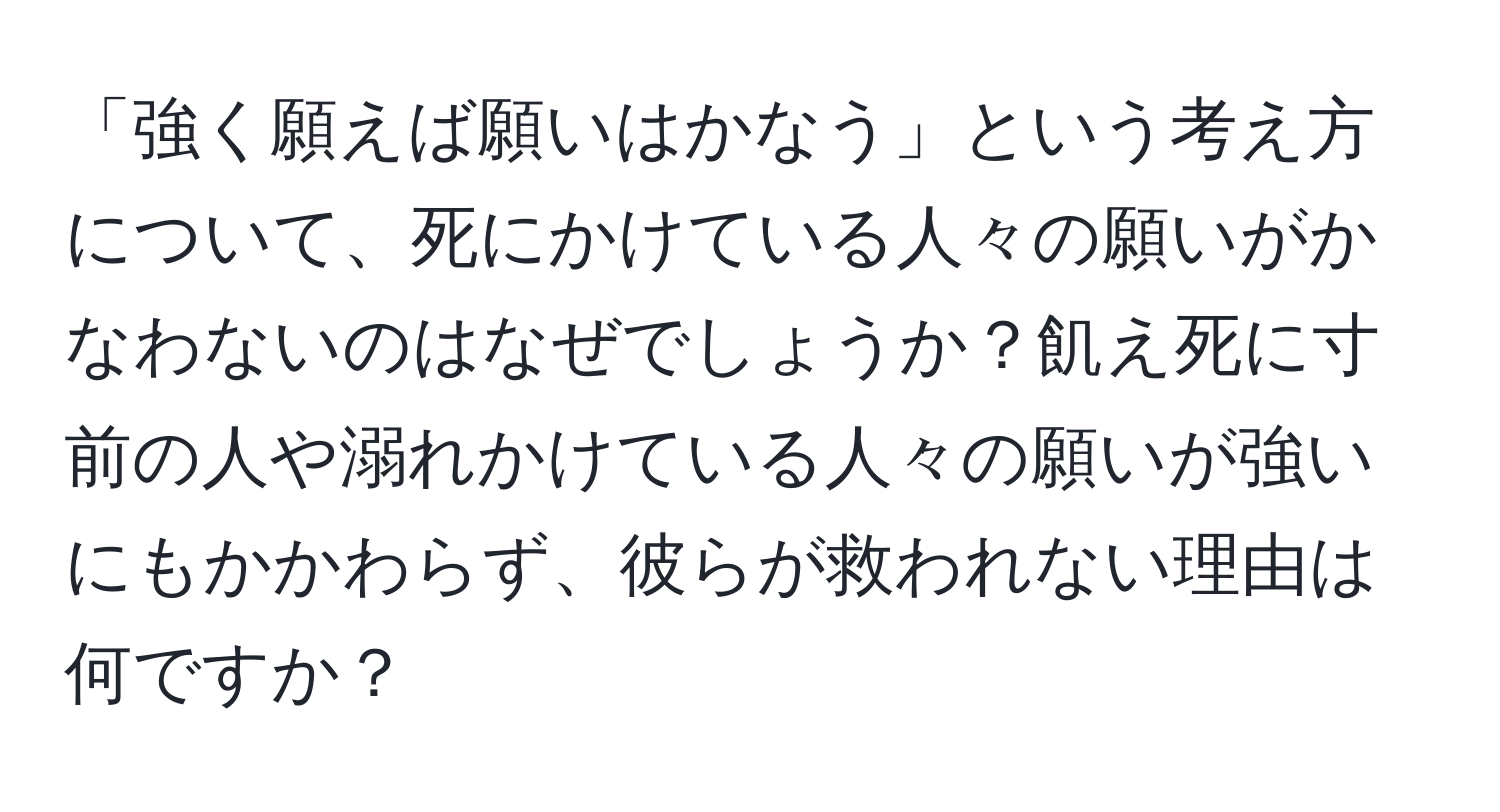 「強く願えば願いはかなう」という考え方について、死にかけている人々の願いがかなわないのはなぜでしょうか？飢え死に寸前の人や溺れかけている人々の願いが強いにもかかわらず、彼らが救われない理由は何ですか？