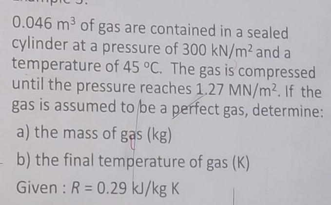 0.046m^3 of gas are contained in a sealed 
cylinder at a pressure of 300kN/m^2 and a 
temperature of 45°C. The gas is compressed 
until the pressure reaches 1.27MN/m^2. If the 
gas is assumed to be a perfect gas, determine: 
a) the mass of gas (kg) 
b) the final temperature of gas (K) 
Given : R=0.29kJ/kgK