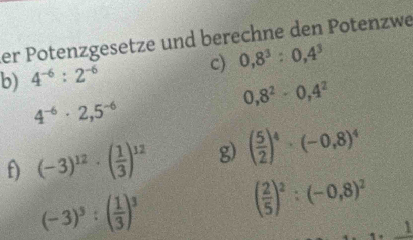 er Potenzgesetze und berechne den Potenzwe 
c) 0,8^3:0,4^3
b) 4^(-6):2^(-6)
0,8^2· 0,4^2
4^(-6)· 2,5^(-6)
f) (-3)^12· ( 1/3 )^12 g) ( 5/2 )^4· (-0,8)^4
(-3)^3:( 1/3 )^3
( 2/5 )^2:(-0,8)^2