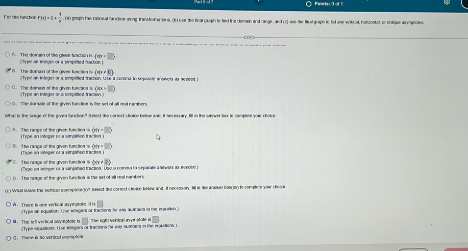 For the function F(x)=2+ 1/x  , (a) graph the rational function using transformations, (b) use the final graph to find the domain and range, and (c) use the final graph to list any vertical, horizontal, or oblique asymptotes
A. The domain of the given function is  x|x
(Type an integer or a simplified fraction.)
B. The domain of the given function is  x|x!= 0
(Type an integer or a simplified fraction. Use a comma to separate answers as needed.)
C. The domain of the given function is  x|x>
(Type an integer or a simplified fraction.)
D. The domain of the given function is the set of all real numbers.
What is the range of the given function? Select the correct choice below and, if necessary, fill in the answer box to complete your choice.
A. The range of the given function is  y|y
(Type an integer or a simplified fraction.)
B. The range of the given function is  y|y>
(Type an integer or a simplified fraction.)
C. The range of the given function is  y|y!= 2
(Type an integer or a simplified fraction. Use a comma to separate answers as needed.)
D. The range of the given function is the set of all real numbers
(c) What is/are the vertical asymptote(s)? Select the correct choice below and, if necessary, fill in the answer box(es) to complete your choice
A. There is one vertical asymptote. It is
(Type an equation. Use integers or fractions for any numbers in the equation.)
B. The left vertical asymptote is | . The right vertical asymptote is □ 
(Type equations. Use integers or fractions for any numbers in the equations.)
C. There is no vertical asymptote.