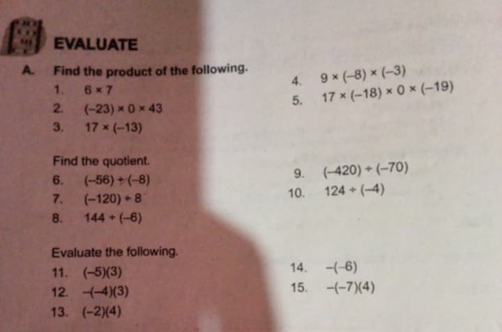 EVALUATE 
A. Find the product of the following. 9* (-8)* (-3)
4. 
1. 6* 7 17* (-18)* 0* (-19)
2. (-23)* 0* 43
5. 
3. 17* (-13)
Find the quotient. 
6. (-56)+(-8)
9. (-420)/ (-70)
7. (-120)/ 8 10. 124/ (-4)
8. 144/ (-6)
Evaluate the following. 
11. (-5)(3) 14. -(-6)
12. -(-4)(3)
15. -(-7)(4)
13. (-2)(4)