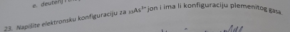 deuterij ! 
23. Napišite elektronsku konfiguraciju za_33As^(3+) jon i ima li konfiguraciju plemenitog gas .