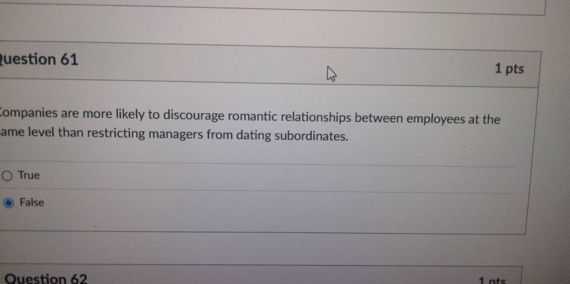 Companies are more likely to discourage romantic relationships between employees at the
ame level than restricting managers from dating subordinates.
True
False
Ouestion 62
1 nts