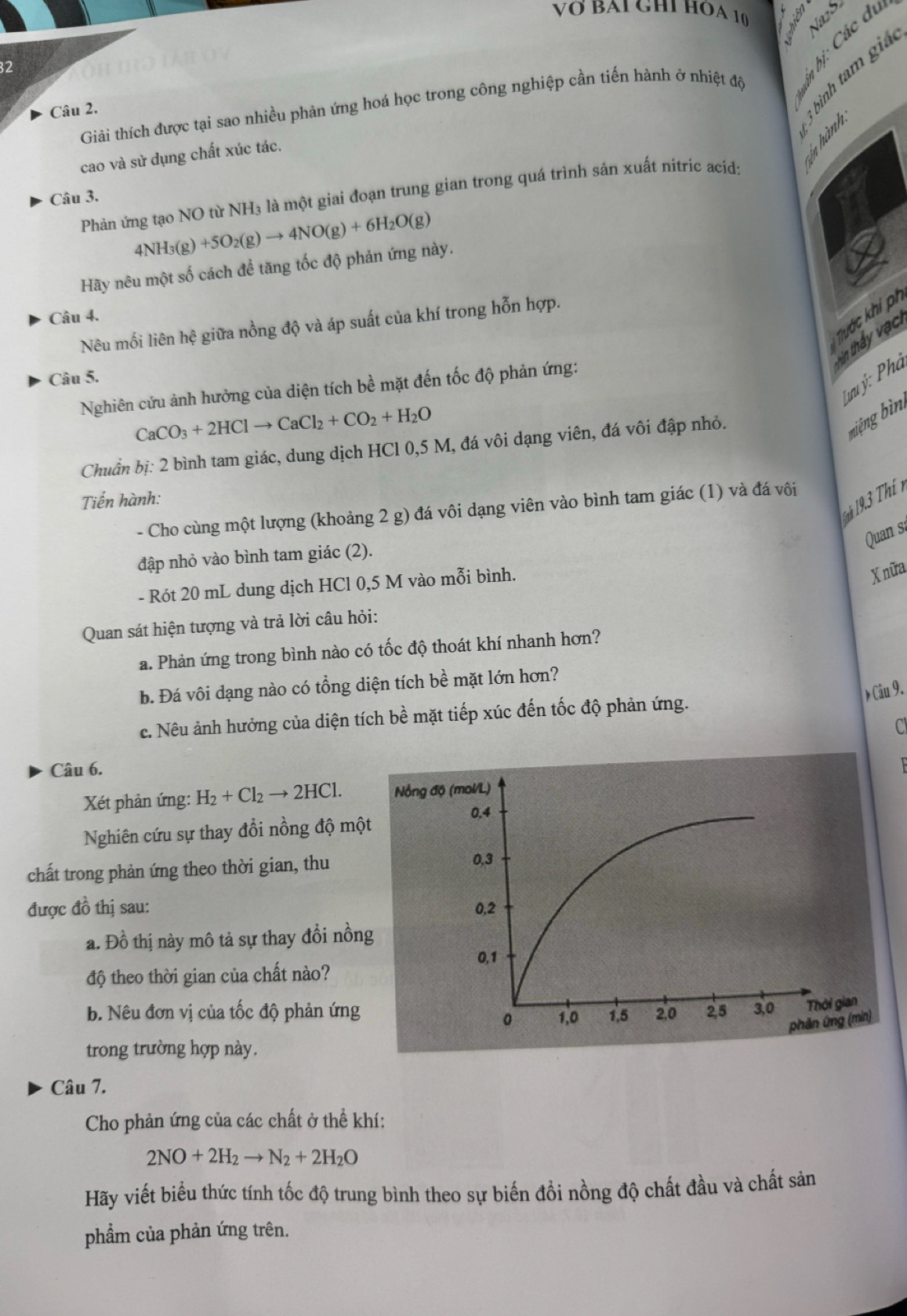 VÖ BAI GHI HÔA 10 Aniên
32
Giải thích được tại sao nhiều phản ứng hoá học trong công nghiệp cần tiến hành ở nhiệt độ
Câu 2.
cao và sử dụng chất xúc tác.
Phản ứng tạo NO từ NH₃ là một giai đoạn trung gian trong quá trình sản xuất nitric acíd:
Câu 3.
4NH_3(g)+5O_2(g)to 4NO(g)+6H_2O(g)
Hãy nêu một số cách để tăng tốc độ phản ứng này.
Tước khi ph
Câu 4.
Nêu mối liên hệ giữa nồng độ và áp suất của khí trong hỗn hợp.
in thấy vậc
Câu 5.
Tưu ý: Phà
Nghiên cứu ảnh hưởng của diện tích bề mặt đến tốc độ phản ứng:
CaCO_3+2HClto CaCl_2+CO_2+H_2O
Chuẩn bị: 2 bình tam giác, dung dịch HCl 0,5 M, đá vôi dạng viên, đá vôi đập nhỏ.
biệng bìng
Tiến hành:
1h 19,3 Th n
- Cho cùng một lượng (khoảng 2 g) đá vôi dạng viên vào bình tam giác (1) và đá vôi
Quan s
đập nhỏ vào bình tam giác (2).
- Rót 20 mL dung dịch HCl 0,5 M vào mỗi bình.
Xnữa
Quan sát hiện tượng và trả lời câu hỏi:
a. Phản ứng trong bình nào có tốc độ thoát khí nhanh hơn?
b. Đá vôi dạng nào có tổng diện tích bề mặt lớn hơn?
c. Nêu ảnh hưởng của diện tích bề mặt tiếp xúc đến tốc độ phản ứng. Ciu9.
C
Câu 6.
Xét phản ứng: H_2+Cl_2to 2HCl.
Nghiên cứu sự thay đổi nồng độ mộ
chất trong phản ứng theo thời gian, thu
được đồ thị sau: 
a. Đồ thị này mô tả sự thay đổi nồn
độ theo thời gian của chất nào?
b. Nêu đơn vị của tốc độ phản ứng
trong trường hợp này.
Câu 7.
Cho phản ứng của các chất ở thể khí:
2NO+2H_2to N_2+2H_2O
Hãy viết biểu thức tính tốc độ trung bình theo sự biến đồi nồng độ chất đầu và chất sản
phẩm của phản ứng trên.