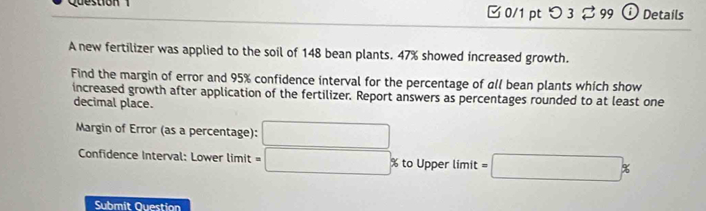 つ 3 ♂99 Details 
A new fertilizer was applied to the soil of 148 bean plants. 47% showed increased growth. 
Find the margin of error and 95% confidence interval for the percentage of all bean plants which show 
increased growth after application of the fertilizer. Report answers as percentages rounded to at least one 
decimal place. 
Margin of Error (as a percentage): □ 
Confidence Interval: Lower limit =□ 5 % to Upper limit =□ %
Submit Question