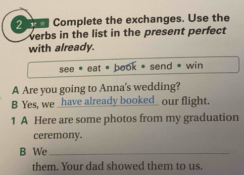 Complete the exchanges. Use the 
verbs in the list in the present perfect 
with already. 
see eat • book send• win 
A Are you going to Anna's wedding? 
B Yes, we _have already booked_ our flight. 
1 A Here are some photos from my graduation 
ceremony. 
B We_ 
them. Your dad showed them to us.