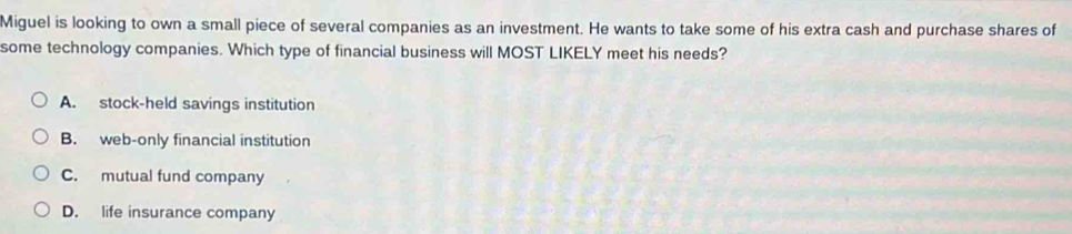 Miguel is looking to own a small piece of several companies as an investment. He wants to take some of his extra cash and purchase shares of
some technology companies. Which type of financial business will MOST LIKELY meet his needs?
A. stock-held savings institution
B. web-only financial institution
C. mutual fund company
D. life insurance company