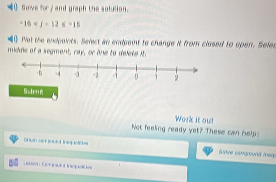 Solve for/ and graph the solution.
16^3
Plot the endpoints. Select an endpoint to change it from closed to open. Selec 
middle of a segment, ray, or line to delete it. 
Submit 
Work it out 
Not feeling ready yet? These can help: 
Graph compound inequalities Solve compound ineqe 
Lesson: Compound Inequalities