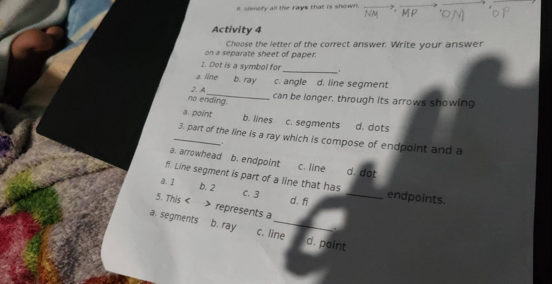 identify all the rays that is shown.
Activity 4
Choose the letter of the correct answer. Write your answer
on a separate sheet of paper.
1. Dot is a symbol for_
a. line b. ray c. angle d. line segment
2. A
_can be longer, through its arrows showing
no ending.
a. point b. lines c. segments d. dots
_3. part of the line is a ray which is compose of endpoint and a
a. arrowhead b. endpoint c. line d. dot
fi. Line segment is part of a line that has
a. 1 b. 2 C. 3
d. fi
_endpoints.
5. This < > represents a
a. segments b. ray c. line d. point