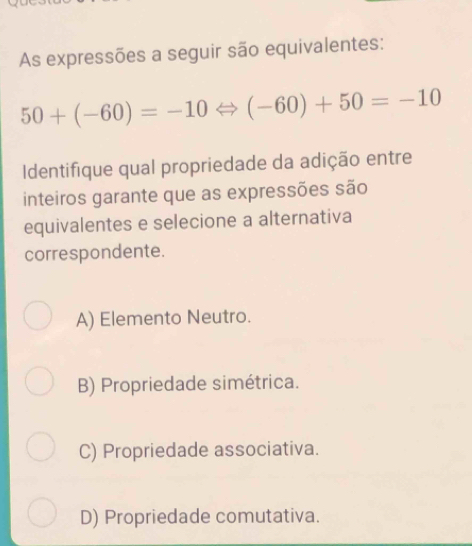 As expressões a seguir são equivalentes:
50+(-60)=-10Leftrightarrow (-60)+50=-10
Identifique qual propriedade da adição entre
inteiros garante que as expressões são
equivalentes e selecione a alternativa
correspondente.
A) Elemento Neutro.
B) Propriedade simétrica.
C) Propriedade associativa.
D) Propriedade comutativa.